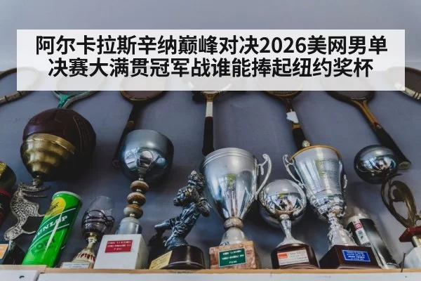 阿尔卡拉斯辛纳巅峰对决2026美网男单决赛大满贯冠军战谁能捧起纽约奖杯