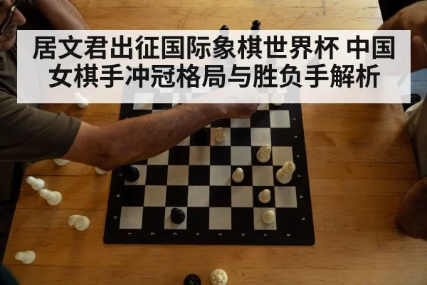 居文君出征国际象棋世界杯 中国女棋手冲冠格局与胜负手解析