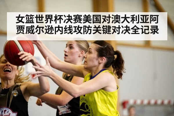 女篮世界杯决赛美国对澳大利亚阿贾威尔逊内线攻防关键对决全记录