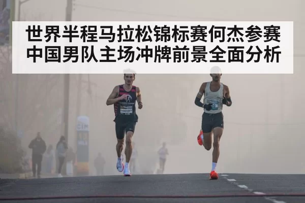世界半程马拉松锦标赛何杰参赛中国男队主场冲牌前景全面分析